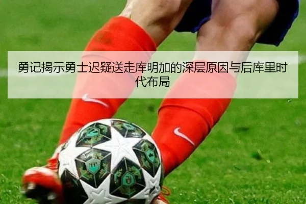 勇记揭示勇士迟疑送走库明加的深层原因与后库里时代布局